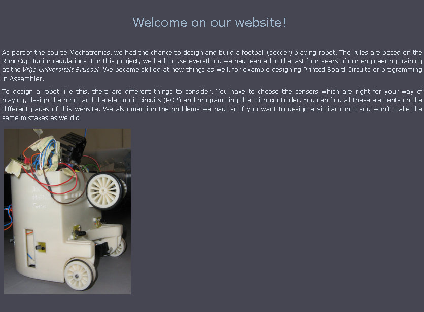 Tekstvak: Welcome on our website!!As part of the course Mechatronics, we had the chance to design and build a football (soccer) playing robot. The rules are based on the RoboCup Junior regulations. For this project, we had to use everything we had learned in the last four years of our engineering training at the Vrije Universiteit Brussel. We became skilled at new things as well, for example designing Printed Board Circuits or programming in Assembler. To design a robot like this, there are different things to consider. You have to choose the sensors which are right for your way of playing, design the robot and the electronic circuits (PCB) and programming the microcontroller. You can find all these elements on the different pages of this website. We also mention the problems we had, so if you want to design a similar robot you won�t make the same mistakes as we did.￼￼						